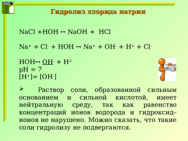 Гидролиз хлорида натрия NaCl +HOH ↔ NaOH + HCl Na + + Cl - + HOH ↔ Na + + OH - + H + + Cl - HOH↔ OH - + H + pH = 7 [H + ]= [OH - ]  Раствор соли, образованной сильным основанием и сильной кислотой, имеет нейтральную среду, так как равенство концентраций ионов водорода и гидроксид–ионов не нарушено. Можно сказать, что такие соли гидролизу не подвергаются. 