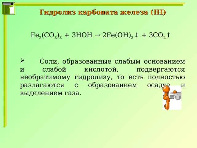 Гидролиз карбоната железа ( III ) Fe 2 (CO 3 ) 3 + 3HOH → 2Fe(OH) 3 ↓ + 3CO 2 ↑  Соли, образованные слабым основанием и слабой кислотой, подвергаются необратимому гидролизу, то есть полностью разлагаются с образованием осадка и выделением газа. 