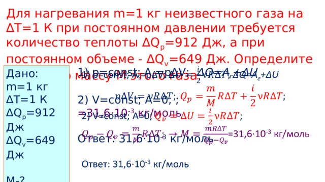 Для нагревания m=1 кг неизвестного газа на ∆T=1 К при постоянном давлении требуется количество теплоты ∆Q p =912 Дж, а при постоянном объеме - ∆Q v =649 Дж. Определите молярную массу M этого газа. 1) p=const; A г =p∆V;  ∆Q=A г +∆U    2) V=const; A=0; ; =31,6·10 -3 кг/моль Ответ: 31,6·10 -3 кг/моль Дано: m=1 кг ∆ T=1 К ∆ Q p =912 Дж ∆ Q v =649 Дж M-? 