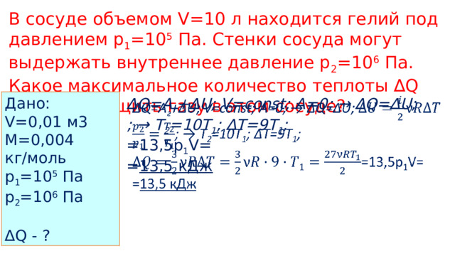 В сосуде объемом V=10 л находится гелий под давлением p 1 =10 5 Па. Стенки сосуда могут выдержать внутреннее давление p 2 =10 6 Па. Какое максимальное количество теплоты ∆Q можно сообщить газу в этом сосуде? Дано: V=0,01 м3 M=0,004 кг/моль p 1 =10 5 Па p 2 =10 6 Па ∆ Q - ? ∆ Q=A г +∆U; V=const; A=0; → ∆Q=∆U;   ; → T 2 =10T 1 ; ∆T=9T 1 ; =13,5p 1 V= = 13,5 кДж  