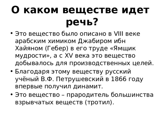 О каком веществе идет речь? Это вещество было описано в VІІІ веке арабским химиком Джабиром ибн Хайяном (Гебер) в его труде «Ямщик мудрости», а с ХV века это вещество добывалось для производственных целей. Благодаря этому веществу русский учёный В.Ф. Петрушевский в 1866 году впервые получил динамит. Это вещество – прародитель большинства взрывчатых веществ (тротил). 