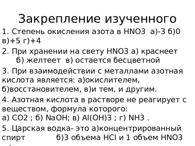 Закрепление изученного 1. Степень окисления азота в HNO3 а)-3 б)0 в)+5 г)+4 2. При хранении на свету HNO3 а) краснеет б) желтеет в) остается бесцветной 3. При взаимодействии с металлами азотная кислота является: а)окислителем, б)восстановителем, в)и тем, и другим. 4. Азотная кислота в растворе не реагирует с веществом, формула которого:  а) CO2 ; б) NaOH; в) Al(OH)3 ; г) NH3 . 5. Царская водка- это а)концентрированный спирт б)3 объема HCl и 1 объем HNO3  в) концентрированная азотная кислота 