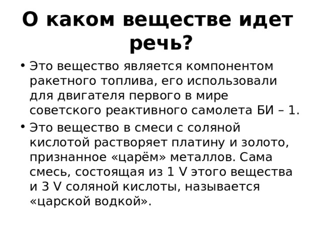 О каком веществе идет речь? Это вещество является компонентом ракетного топлива, его использовали для двигателя первого в мире советского реактивного самолета БИ – 1. Это вещество в смеси с соляной кислотой растворяет платину и золото, признанное «царём» металлов. Сама смесь, состоящая из 1 V этого вещества и 3 V соляной кислоты, называется «царской водкой». 