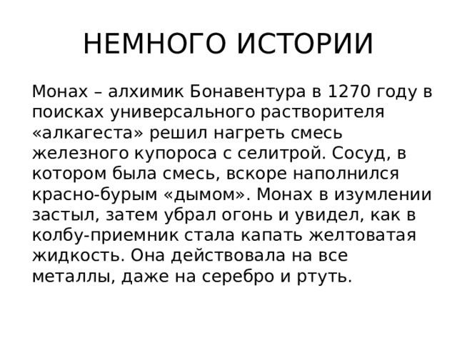 НЕМНОГО ИСТОРИИ Монах – алхимик Бонавентура в 1270 году в поисках универсального растворителя «алкагеста» решил нагреть смесь железного купороса с селитрой. Сосуд, в котором была смесь, вскоре наполнился красно-бурым «дымом». Монах в изумлении застыл, затем убрал огонь и увидел, как в колбу-приемник стала капать желтоватая жидкость. Она действовала на все металлы, даже на серебро и ртуть. 