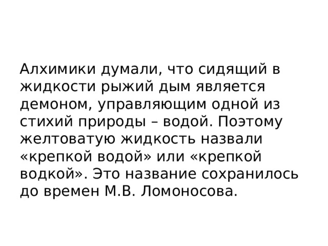 Алхимики думали, что сидящий в жидкости рыжий дым является демоном, управляющим одной из стихий природы – водой. Поэтому желтоватую жидкость назвали «крепкой водой» или «крепкой водкой». Это название сохранилось до времен М.В. Ломоносова. 