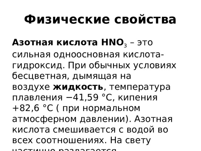 Физические свойства Азотная кислота HNO 3  – это сильная одноосновная кислота-гидроксид. При обычных условиях бесцветная, дымящая на воздухе  жидкость , температура плавления −41,59 °C, кипения +82,6 °C ( при нормальном атмосферном давлении). Азотная кислота смешивается с водой во всех соотношениях. На свету частично разлагается. 