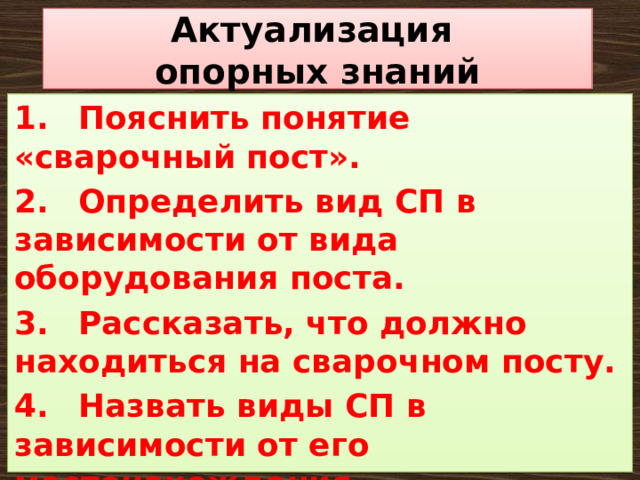 Актуализация  опорных знаний 1.  Пояснить понятие «сварочный пост». 2.  Определить вид СП в зависимости от вида оборудования поста. 3.  Рассказать, что должно находиться на сварочном посту. 4.  Назвать виды СП в зависимости от его местонахождения. 5.  Какие основные требования к сварочным постам? 