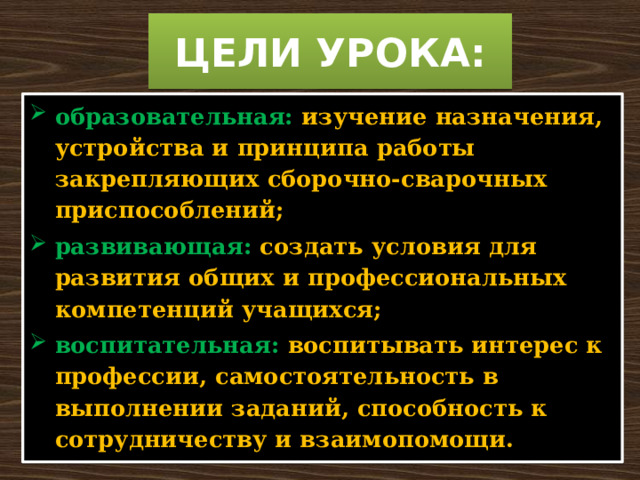 ЦЕЛИ УРОКА: образовательная:  изучение назначения, устройства и принципа работы закрепляющих сборочно-сварочных приспособлений; развивающая:  создать условия для развития общих и профессиональных компетенций учащихся; воспитательная:  воспитывать интерес к профессии, самостоятельность в выполнении заданий, способность к сотрудничеству и взаимопомощи. 