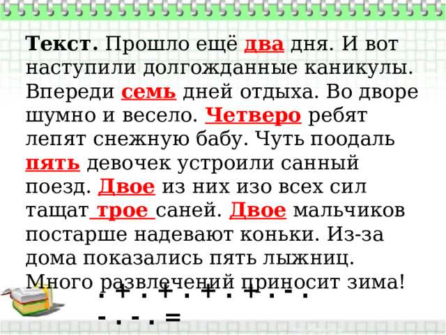 Текст.  Прошло ещё два дня. И вот наступили долгожданные каникулы. Впереди семь дней отдыха. Во дворе шумно и весело. Четверо ребят лепят снежную бабу. Чуть поодаль пять девочек устроили санный поезд. Двое из них изо всех сил тащат трое саней. Двое мальчиков постарше надевают коньки. Из-за дома показались пять лыжниц. Много развлечений приносит зима!  . + . + . + . + . - . - . - . = 