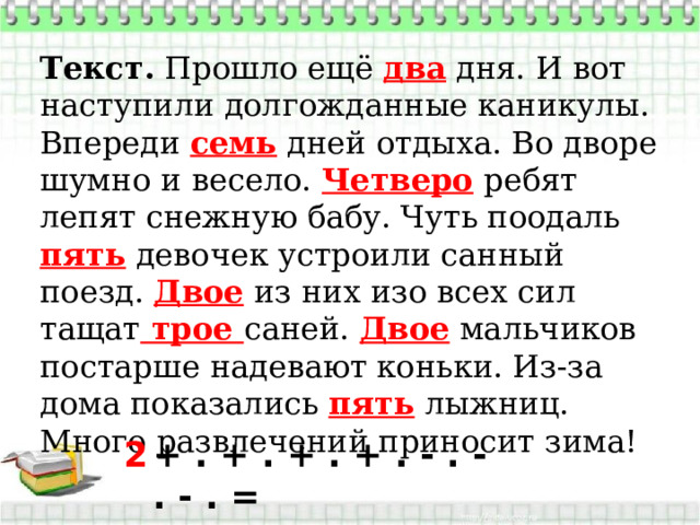 Текст.  Прошло ещё два дня. И вот наступили долгожданные каникулы. Впереди семь дней отдыха. Во дворе шумно и весело. Четверо ребят лепят снежную бабу. Чуть поодаль пять девочек устроили санный поезд. Двое из них изо всех сил тащат трое саней. Двое мальчиков постарше надевают коньки. Из-за дома показались пять лыжниц. Много развлечений приносит зима!  + . + . + . + . - . - . - . = 2 