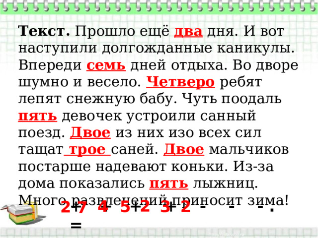 Текст.  Прошло ещё два дня. И вот наступили долгожданные каникулы. Впереди семь дней отдыха. Во дворе шумно и весело. Четверо ребят лепят снежную бабу. Чуть поодаль пять девочек устроили санный поезд. Двое из них изо всех сил тащат трое саней. Двое мальчиков постарше надевают коньки. Из-за дома показались пять лыжниц. Много развлечений приносит зима!  + + + + - - - . = 2 5 3 2 4 2 7 