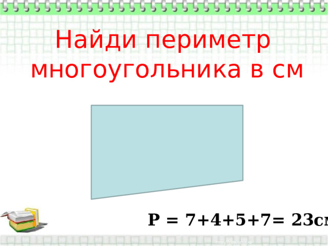 Найди периметр многоугольника в см Р = 7+4+5+7= 23см 