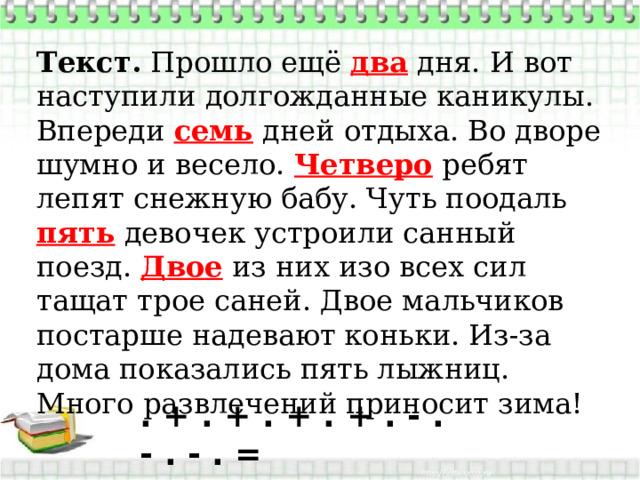 Текст.  Прошло ещё два дня. И вот наступили долгожданные каникулы. Впереди семь дней отдыха. Во дворе шумно и весело. Четверо ребят лепят снежную бабу. Чуть поодаль пять девочек устроили санный поезд. Двое из них изо всех сил тащат трое саней. Двое мальчиков постарше надевают коньки. Из-за дома показались пять лыжниц. Много развлечений приносит зима!  . + . + . + . + . - . - . - . = 