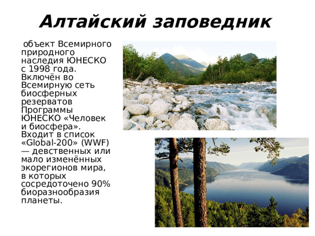 Алтайский заповедник   объект Всемирного природного наследия ЮНЕСКО с 1998 года. Включён во Всемирную сеть биосферных резерватов Программы ЮНЕСКО «Человек и биосфера». Входит в список «Global-200» (WWF) — девственных или мало изменённых экорегионов мира, в которых сосредоточено 90% биоразнообразия планеты. 