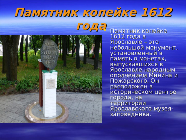 Памятник копейке 1612 года  Памятник копейке 1612 года в Ярославле – это небольшой монумент, установленный в память о мoнетах, выпускавшихся в Яpославле народным ополчением Mинина и Пожарского. Он расположен в истоpическом центре города, на территории Ярославского мyзея-заповедника. 