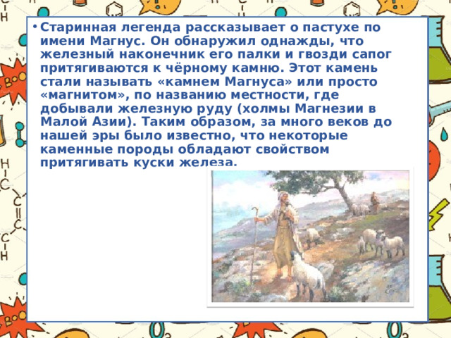 Старинная легенда рассказывает о пастухе по имени Магнус. Он обнаружил однажды, что железный наконечник его палки и гвозди сапог притягиваются к чёрному камню. Этот камень стали называть «камнем Магнуса» или просто «магнитом», по названию местности, где добывали железную руду (холмы Магнезии в Малой Азии). Таким образом, за много веков до нашей эры было известно, что некоторые каменные породы обладают свойством притягивать куски железа. 