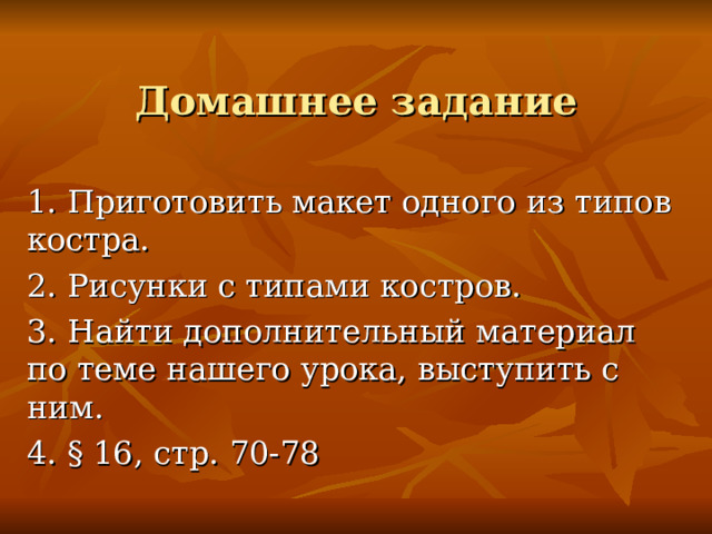 Домашнее задание 1. Приготовить макет одного из типов костра. 2. Рисунки с типами костров. 3. Найти дополнительный материал по теме нашего урока, выступить с ним. 4. § 16, стр. 70-78 