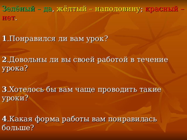 Зелёный – да , жёлтый – наполовину ; красный – нет .  1 .Понравился ли вам урок? 2 .Довольны ли вы своей работой в течение урока? 3 .Хотелось бы вам чаще проводить такие уроки? 4 .Какая форма работы вам понравилась больше? 5 .Что вызвало затруднения? 