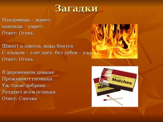 Загадки Накормишь – живет, напоишь – умрет. Ответ: Огонь Шипит и злится, воды боится С языком – а не лает, без зубов – а кусает? Ответ: Огонь В деревянном домике Проживают гномики. Уж такие добряки – Раздают всем огоньки. Ответ: Спички 