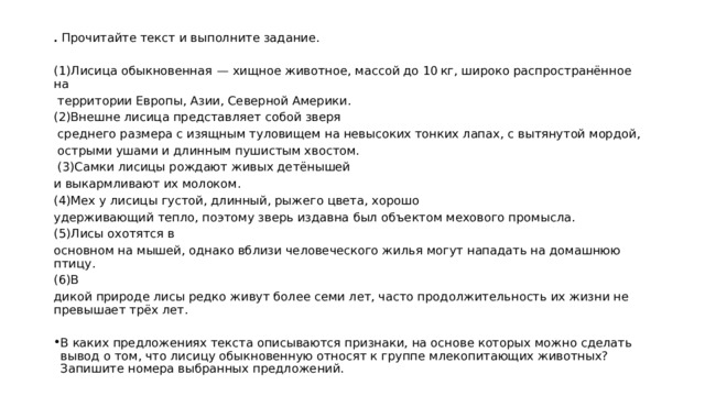 .  Прочитайте текст и выполните задание.   (1)Лисица обыкновенная  — хищное животное, массой до 10 кг, широко распространённое на  территории Европы, Азии, Северной Америки. (2)Внешне лисица представляет собой зверя  среднего размера с изящным туловищем на невысоких тонких лапах, с вытянутой мордой,  острыми ушами и длинным пушистым хвостом.  (3)Самки лисицы рождают живых детёнышей и выкармливают их молоком. (4)Мех у лисицы густой, длинный, рыжего цвета, хорошо удерживающий тепло, поэтому зверь издавна был объектом мехового промысла. (5)Лисы охотятся в основном на мышей, однако вблизи человеческого жилья могут нападать на домашнюю птицу. (6)В дикой природе лисы редко живут более семи лет, часто продолжительность их жизни не превышает трёх лет. В каких предложениях текста описываются признаки, на основе которых можно сделать вывод о том, что лисицу обыкновенную относят к группе млекопитающих животных? Запишите номера выбранных предложений. 