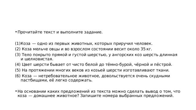 Прочитайте текст и выполните задание.   Коза  — одно из первых животных, которых приручил человек.  Коза мельче овцы и во взрослом состоянии весит около 35 кг.  Тело покрыто прямой и густой шерстью, у ангорских коз шерсть длинная и шелковистая.  Цвет шерсти бывает от чисто белой до тёмно-бурой, чёрной и пёстрой.  На протяжении многих веков из козьей шерсти изготавливают ткани.  Коза  — нетребовательное животное, довольствуется очень скудными пастбищами, её легко содержать.   На основании каких предложений из текста можно сделать вывод о том, что коза  — домашнее животное? Запишите номера выбранных предложений. 