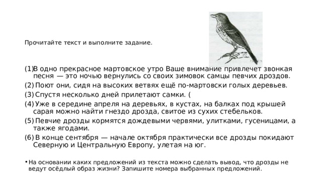 Прочитайте текст и выполните задание. В одно прекрасное мартовское утро Ваше внимание привлечет звонкая песня  — это ночью вернулись со своих зимовок самцы певчих дроздов.  Поют они, сидя на высоких ветвях ещё по-мартовски голых деревьев.  Спустя несколько дней прилетают самки. (  Уже в середине апреля на деревьях, в кустах, на балках под крышей сарая можно найти гнездо дрозда, свитое из сухих стебельков.  Певчие дрозды кормятся дождевыми червями, улитками, гусеницами, а также ягодами.  В конце сентября  — начале октября практически все дрозды покидают Северную и Центральную Европу, улетая на юг. На основании каких предложений из текста можно сделать вывод, что дрозды не ведут осёдлый образ жизни? Запишите номера выбранных предложений. 