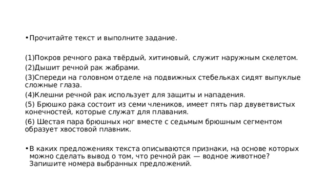 Прочитайте текст и выполните задание.   (1)Покров речного рака твёрдый, хитиновый, служит наружным скелетом. (2)Дышит речной рак жабрами. (3)Спереди на головном отделе на подвижных стебельках сидят выпуклые сложные глаза. (4)Клешни речной рак использует для защиты и нападения. (5) Брюшко рака состоит из семи члеников, имеет пять пар двуветвистых конечностей, которые служат для плавания. (6) Шестая пара брюшных ног вместе с седьмым брюшным сегментом образует хвостовой плавник.   В каких предложениях текста описываются признаки, на основе которых можно сделать вывод о том, что речной рак  — водное животное? Запишите номера выбранных предложений. 