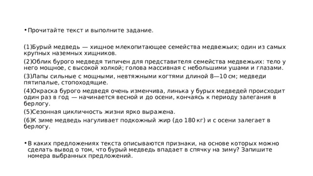 Прочитайте текст и выполните задание.   (1)Бурый медведь  — хищное млекопитающее семейства медвежьих; один из самых крупных наземных хищников. (2)Облик бурого медведя типичен для представителя семейства медвежьих: тело у него мощное, с высокой холкой; голова массивная с небольшими ушами и глазами. (3)Лапы сильные с мощными, невтяжными когтями длиной 8—10 см; медведи пятипалые, стопоходящие. (4)Окраска бурого медведя очень изменчива, линька у бурых медведей происходит один раз в год  — начинается весной и до осени, кончаясь к периоду залегания в берлогу. (5)Сезонная цикличность жизни ярко выражена. (6)К зиме медведь нагуливает подкожный жир (до 180 кг) и с осени залегает в берлогу.   В каких предложениях текста описываются признаки, на основе которых можно сделать вывод о том, что бурый медведь впадает в спячку на зиму? Запишите номера выбранных предложений. 