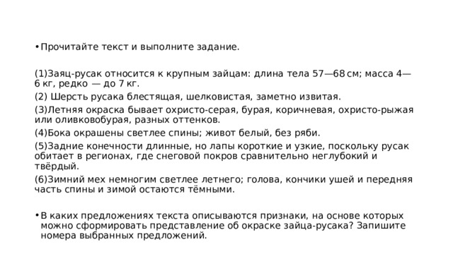 Прочитайте текст и выполните задание.   (1)Заяц-русак относится к крупным зайцам: длина тела 57—68 см; масса 4—6 кг, редко  — до 7 кг. (2) Шерсть русака блестящая, шелковистая, заметно извитая. (3)Летняя окраска бывает охристо-серая, бурая, коричневая, охристо-рыжая или оливковобурая, разных оттенков. (4)Бока окрашены светлее спины; живот белый, без ряби. (5)Задние конечности длинные, но лапы короткие и узкие, поскольку русак обитает в регионах, где снеговой покров сравнительно неглубокий и твёрдый. (6)Зимний мех немногим светлее летнего; голова, кончики ушей и передняя часть спины и зимой остаются тёмными.   В каких предложениях текста описываются признаки, на основе которых можно сформировать представление об окраске зайца-русака? Запишите номера выбранных предложений. 