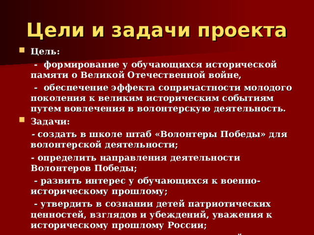 Цели и задачи проекта Цель:  - формирование у обучающихся исторической памяти о Великой Отечественной войне,  - обеспечение эффекта сопричастности молодого поколения к великим историческим событиям путем вовлечения в волонтерскую деятельность. Задачи:  -  создать в школе штаб «Волонтеры Победы» для волонтерской деятельности;  - определить направления деятельности Волонтеров Победы;  - развить интерес у обучающихся к военно-историческому прошлому;  - утвердить в сознании детей патриотических ценностей, взглядов и убеждений, уважения к историческому прошлому России;  - оказать социальную помощь детям войны. 