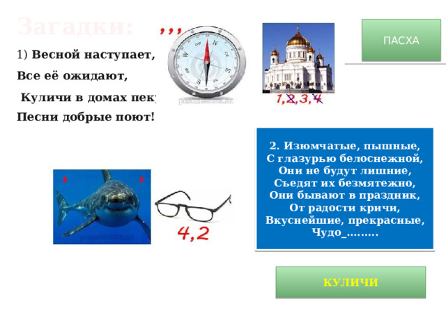 Загадки: 1) Весной наступает, Все её ожидают,   Куличи в домах пекут, Песни добрые поют! ПАСХА 2. Изюмчатые, пышные, С глазурью белоснежной, Они не будут лишние, Съедят их безмятежно, Они бывают в праздник, От радости кричи, Вкуснейшие, прекрасные, Чудо_......... КУЛИЧИ 