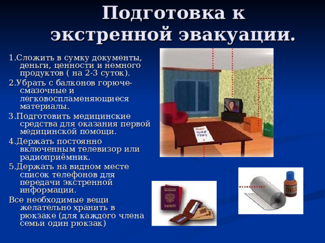 Подготовка к экстренной эвакуации. 1.Сложить в сумку документы, деньги, ценности и немного продуктов ( на 2-3 суток). 2.Убрать с балконов горюче-смазочные и легковоспламеняющиеся материалы. 3.Подготовить медицинские средства для оказания первой медицинской помощи. 4.Держать постоянно включенным телевизор или радиоприёмник. 5.Держать на видном месте список телефонов для передачи экстренной информации. Все необходимые вещи желательно хранить в рюкзаке (для каждого члена семьи один рюкзак) 