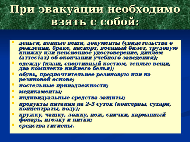 При эвакуации необходимо взять с собой: деньги, ценные вещи, документы (свидетельства о рождении, браке, паспорт, военный билет, трудовую книжку или пенсионное удостоверение, диплом (аттестат) об окончании учебного заведения); одежду (плащ, спортивный костюм, теплые вещи, два комплекта нижнего белья); обувь, предпочтительнее резиновую или на резиновой основе; постельные принадлежности; медикаменты; индивидуальные средства защиты; продукты питания на 2-3 суток (консервы, сухари, концентраты, воду); кружку, чашку, ложку, нож, спички, карманный фонарь, иголку и нитки; средства гигиены. 