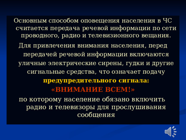 Основным способом оповещения населения в ЧС считается передача речевой информации по сети проводного, радио и телевизионного вещания. Для привлечения внимания населения, перед передачей речевой информации включаются уличные электрические сирены, гудки и другие сигнальные средства, что означает подачу предупредительного сигнала: «ВНИМАНИЕ ВСЕМ!» по которому население обязано включить радио и телевизоры для прослушивания сообщения 