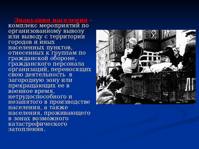  Эвакуация населения - комплекс мероприятий по организованному вывозу или выводу с территории городов и иных населенных пунктов, отнесенных к группам по гражданской обороне, гражданского персонала организаций, переносящих свою деятельность в загородную зону или прекращающих ее в военное время, нетрудоспособного и незанятого в производстве населения, а также населения, проживающего в зонах возможного катастрофического затопления. 