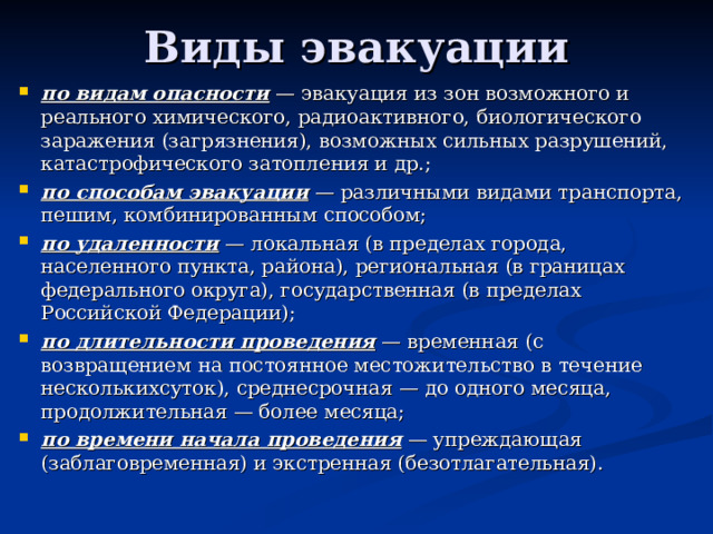 Виды эвакуации по видам опасности  — эвакуация из зон возможного и реального химического, радиоактивного, биологического заражения (загрязнения), возможных сильных разрушений, катастрофического затопления и др.; по способам эвакуации  — различными видами транспорта, пешим, комбинированным способом; по удаленности  — локальная (в пределах города, населенного пункта, района), региональная (в границах федерального округа), государственная (в пределах Российской Федерации); по длительности проведения  — временная (с возвращением на постоянное местожительство в течение несколькихсуток), среднесрочная — до одного месяца, продолжительная — более месяца; по времени начала проведения  — упреждающая (заблаговременная) и экстренная (безотлагательная).  