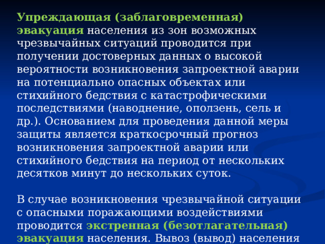 Упреждающая (заблаговременная) эвакуация  населения из зон возможных чрезвычайных ситуаций проводится при получении достоверных данных о высокой вероятности возникновения запроектной аварии на потенциально опасных объектах или стихийного бедствия с катастрофическими последствиями (наводнение, оползень, сель и др.). Основанием для проведения данной меры защиты является краткосрочный прогноз возникновения запроектной аварии или стихийного бедствия на период от нескольких десятков минут до нескольких суток. В случае возникновения чрезвычайной ситуации с опасными поражающими воздействиями проводится   экстренная (безотлагательная) эвакуация  населения. Вывоз (вывод) населения из зоны чрезвычайной ситуации может осуществляться при малом времени упреждения и в условиях воздействия на людей поражающих факторов чрезвычайной ситуации. 