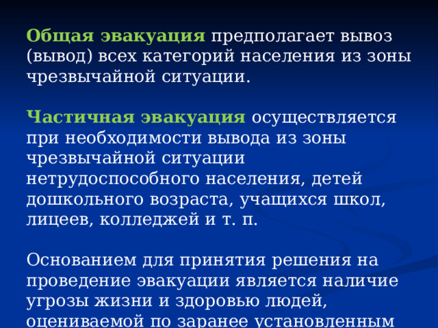 Общая эвакуация предполагает вывоз (вывод) всех категорий населения из зоны чрезвычайной ситуации. Частичная эвакуация осуществляется при необходимости вывода из зоны чрезвычайной ситуации нетрудоспособного населения, детей дошкольного возраста, учащихся школ, лицеев, колледжей и т. п. Основанием для принятия решения на проведение эвакуации является наличие угрозы жизни и здоровью людей, оцениваемой по заранее установленным для каждого вида опасностей критериям. 