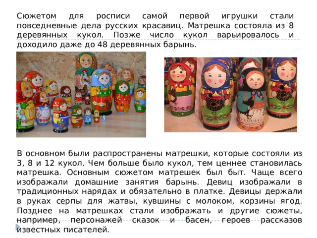 Сюжетом для росписи самой первой игрушки стали повседневные дела русских красавиц. Матрешка состояла из 8 деревянных кукол. Позже число кукол варьировалось и доходило даже до 48 деревянных барынь. В основном были распространены матрешки, которые состояли из 3, 8 и 12 кукол. Чем больше было кукол, тем ценнее становилась матрешка. Основным сюжетом матрешек был быт. Чаще всего изображали домашние занятия барынь. Девиц изображали в традиционных нарядах и обязательно в платке. Девицы держали в руках серпы для жатвы, кувшины с молоком, корзины ягод. Позднее на матрешках стали изображать и другие сюжеты, например, персонажей сказок и басен, героев рассказов известных писателей. 