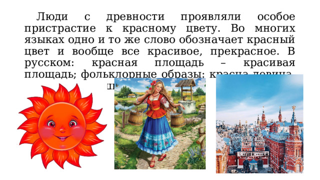  Люди с древности проявляли особое пристрастие к красному цвету. Во многих языках одно и то же слово обозначает красный цвет и вообще все красивое, прекрасное. В русском: красная площадь – красивая площадь; фольклорные образы: красна девица, красно солнышко. 