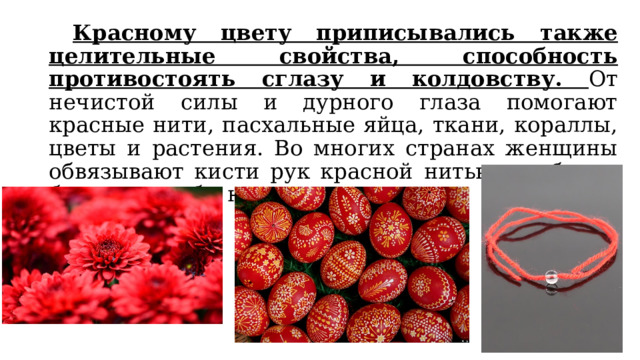  Красному цвету приписывались также целительные свойства, способность противостоять сглазу и колдовству. От нечистой силы и дурного глаза помогают красные нити, пасхальные яйца, ткани, кораллы, цветы и растения. Во многих странах женщины обвязывают кисти рук красной нитью, чтобы не болеть и чтобы никто не сглазил. 