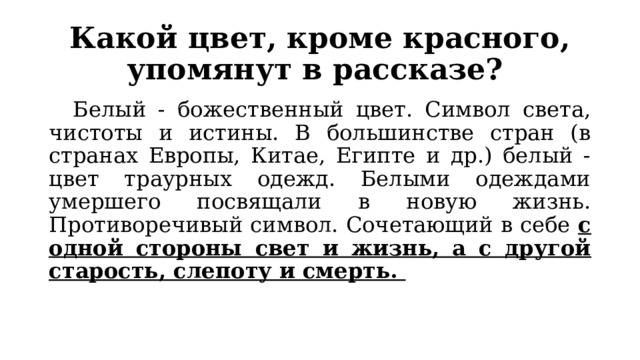 Какой цвет, кроме красного, упомянут в рассказе?  Белый - божественный цвет. Символ света, чистоты и истины. В большинстве стран (в странах Европы, Китае, Египте и др.) белый - цвет траурных одежд. Белыми одеждами умершего посвящали в новую жизнь. Противоречивый символ. Сочетающий в себе с одной стороны свет и жизнь, а с другой старость, слепоту и смерть. 