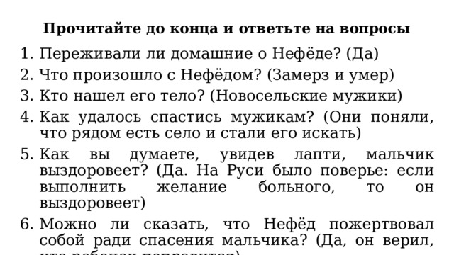 Прочитайте до конца и ответьте на вопросы Переживали ли домашние о Нефёде? (Да) Что произошло с Нефёдом? (Замерз и умер) Кто нашел его тело? (Новосельские мужики) Как удалось спастись мужикам? (Они поняли, что рядом есть село и стали его искать) Как вы думаете, увидев лапти, мальчик выздоровеет? (Да. На Руси было поверье: если выполнить желание больного, то он выздоровеет) Можно ли сказать, что Нефёд пожертвовал собой ради спасения мальчика? (Да, он верил, что ребенок поправится) 
