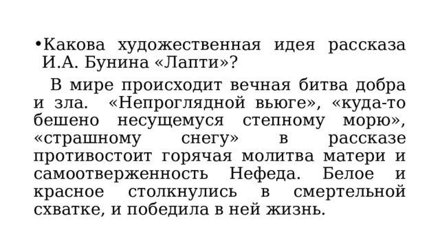 Какова художественная идея рассказа И.А. Бунина «Лапти»?  В мире происходит вечная битва добра и зла. «Непроглядной вьюге», «куда-то бешено несущемуся степному морю», «страшному снегу» в рассказе противостоит горячая молитва матери и самоотверженность Нефеда. Белое и красное столкнулись в смертельной схватке, и победила в ней жизнь. 