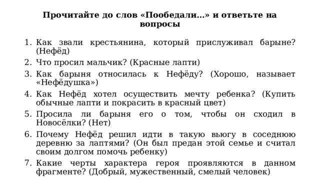 Прочитайте до слов «Пообедали…» и ответьте на вопросы Как звали крестьянина, который прислуживал барыне? (Нефёд) Что просил мальчик? (Красные лапти) Как барыня относилась к Нефёду? (Хорошо, называет «Нефёдушка») Как Нефёд хотел осуществить мечту ребенка? (Купить обычные лапти и покрасить в красный цвет) Просила ли барыня его о том, чтобы он сходил в Новосёлки? (Нет) Почему Нефёд решил идти в такую вьюгу в соседнюю деревню за лаптями? (Он был предан этой семье и считал своим долгом помочь ребенку) Какие черты характера героя проявляются в данном фрагменте? (Добрый, мужественный, смелый человек) 