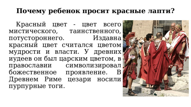 Почему ребенок просит красные лапти?  Красный цвет - цвет всего мистического, таинственного, потустороннего. Издавна красный цвет считался цветом мудрости и власти. У древних иудеев он был царским цветом, в православии символизировал божественное проявление. В Древнем Риме цезари носили пурпурные тоги. 