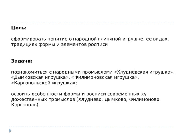 Цель: сформировать понятие о народной глиняной игрушке, ее видах, традициях формы и элементов росписи Задачи: познакомиться с народными промыслами «Хлуднёвская игрушка», «Дымковская игрушка», «Филимоновская игрушка», «Каргопольской игрушка»; освоить особенности формы и росписи современных ху­дожественных промыслов (Хлуднево, Дымково, Филимоново, Каргополь). 