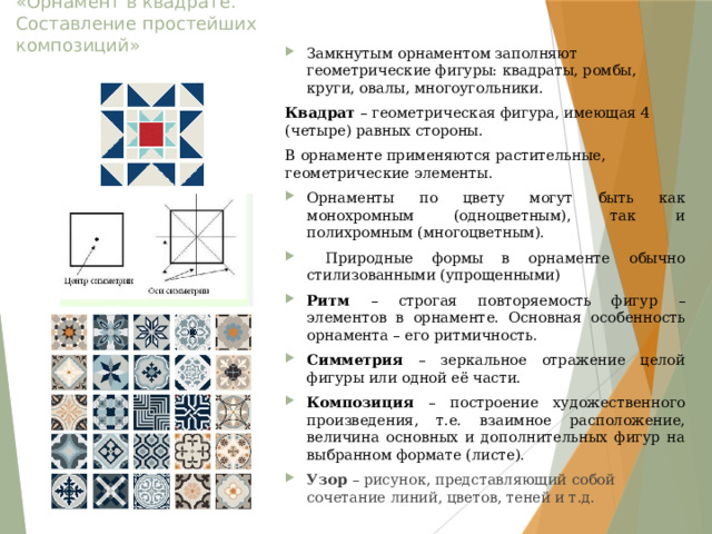 «Орнамент в квадрате. Составление простейших композиций» Замкнутым орнаментом заполняют геометрические фигуры: квадраты, ромбы, круги, овалы, многоугольники. Квадрат – геометрическая фигура, имеющая 4 (четыре) равных стороны. В орнаменте применяются растительные, геометрические элементы. Орнаменты по цвету могут быть как монохромным (одноцветным), так и полихромным (многоцветным).  Природные формы в орнаменте обычно стилизованными (упрощенными) Ритм – строгая повторяемость фигур – элементов в орнаменте. Основная особенность орнамента – его ритмичность. Симметрия – зеркальное отражение целой фигуры или одной её части. Композиция – построение художественного произведения, т.е. взаимное расположение, величина основных и дополнительных фигур на выбранном формате (листе). Узор – рисунок, представляющий собой сочетание линий, цветов, теней и т.д. 