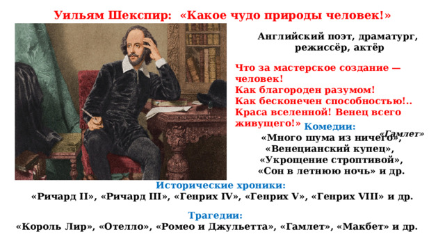 Уильям Шекспир: «Какое чудо природы человек!» Английский поэт, драматург,  режиссёр, актёр Что за мастерское создание — человек! Как благороден разумом! Как бесконечен способностью!.. Краса вселенной! Венец всего живущего!» «Гамлет»  Комедии: «Много шума из ничего», «Венецианский купец», «Укрощение строптивой», «Сон в летнюю ночь» и др. Исторические хроники: «Ричард II», «Ричард III», «Генрих IV», «Генрих V», «Генрих VIII» и др. Трагедии:  «Король Лир», «Отелло», «Ромео и Джульетта», «Гамлет», «Макбет» и др. 