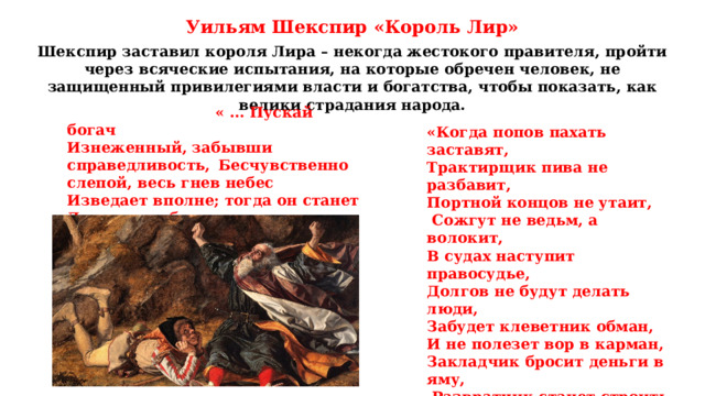 Уильям Шекспир «Король Лир» Шекспир заставил короля Лира – некогда жестокого правителя, пройти через всяческие испытания, на которые обречен человек, не защищенный привилегиями власти и богатства, чтобы показать, как велики страдания народа.  « … Пускай богач  Изнеженный, забывши справедливость,  Бесчувственно слепой, весь гнев небес  Изведает вполне; тогда он станет  Делиться с бедными своим избытком,  Тогда не будет нищеты…» «Когда попов пахать заставят, Трактирщик пива не разбавит, Портной концов не утаит,  Сожгут не ведьм, а волокит, В судах наступит правосудье, Долгов не будут делать люди, Забудет клеветник обман, И не полезет вор в карман, Закладчик бросит деньги в яму,  Развратчик станет строить храмы, — Тогда придёт конец времён, И пошатнётся Альбион…» 